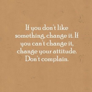If you don't like something change it. If you can't change it change your attitude don't complain